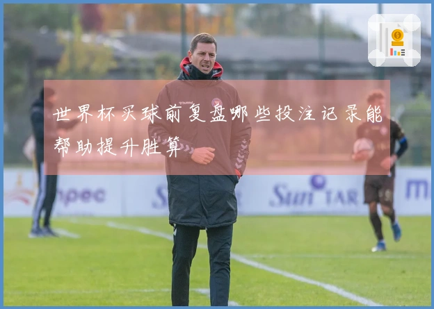 世界杯买球前复盘哪些投注记录能帮助提升胜算