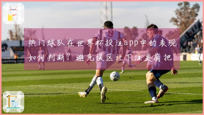 热门球队在世界杯投注app中的表现如何判断？避免误区让下注更有把握
